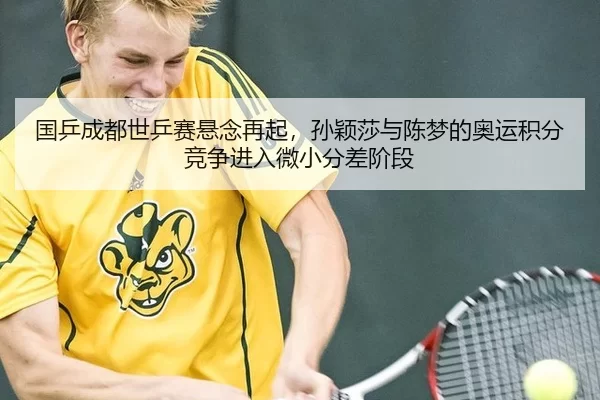 国乒成都世乒赛悬念再起，孙颖莎与陈梦的奥运积分竞争进入微小分差阶段
